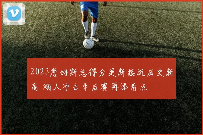 2023詹姆斯总得分更新接近历史新高 湖人冲击季后赛再添看点