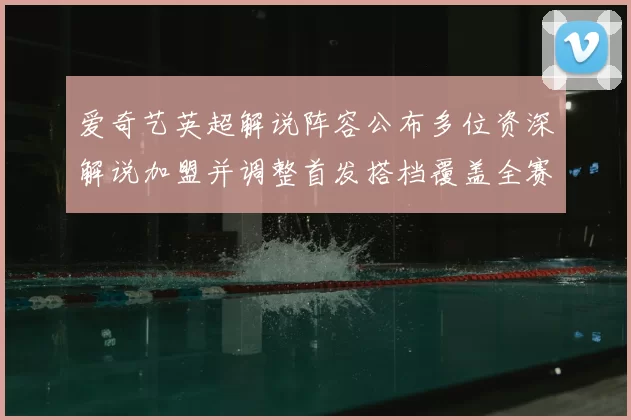 爱奇艺英超解说阵容公布多位资深解说加盟并调整首发搭档覆盖全赛季