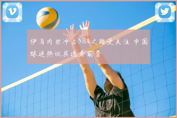 伊马内尔冲击NBA之路受关注 中国球迷热议其选秀前景