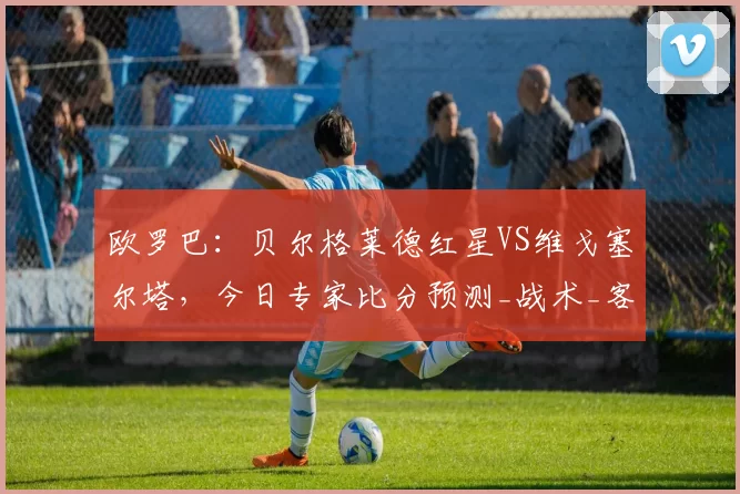 欧罗巴：贝尔格莱德红星VS维戈塞尔塔，今日专家比分预测_战术_客场_主场
