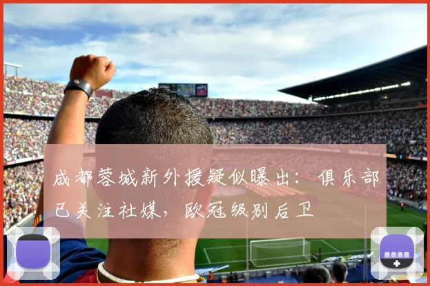 成都蓉城新外援疑似曝出：俱乐部已关注社媒，欧冠级别后卫