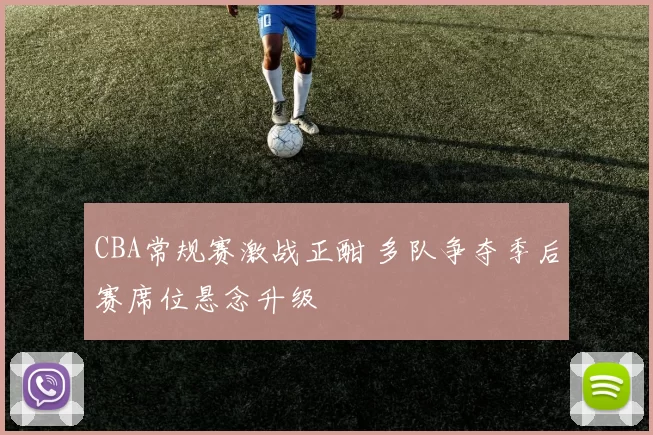 CBA常规赛激战正酣 多队争夺季后赛席位悬念升级