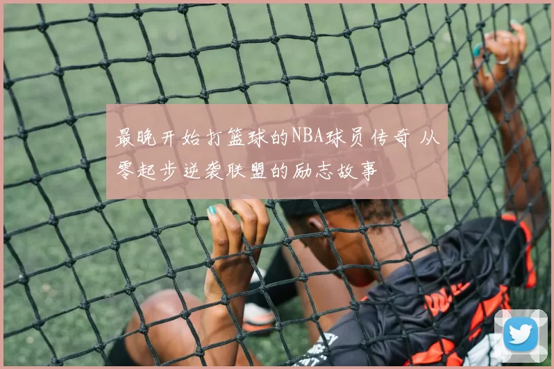 最晚开始打篮球的NBA球员传奇 从零起步逆袭联盟的励志故事