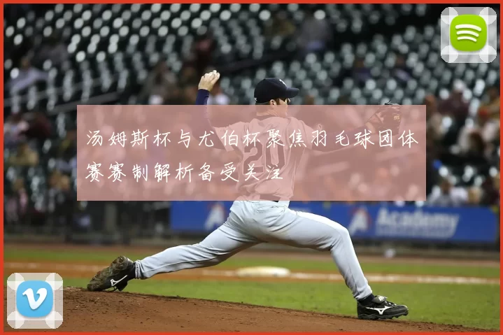 汤姆斯杯与尤伯杯聚焦羽毛球团体赛赛制解析备受关注
