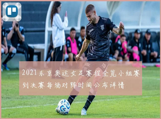 2021东京奥运女足赛程全览小组赛到决赛每场对阵时间公布详情