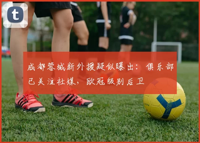 成都蓉城新外援疑似曝出：俱乐部已关注社媒，欧冠级别后卫