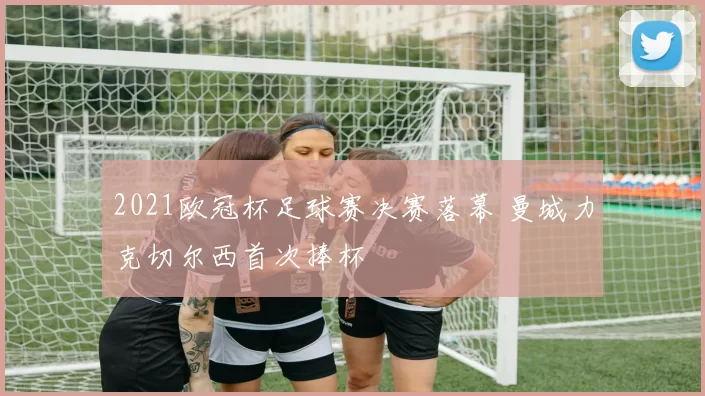 2021欧冠杯足球赛决赛落幕 曼城力克切尔西首次捧杯