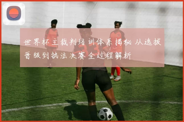 世界杯主裁判培训体系揭秘 从选拔晋级到执法决赛全过程解析