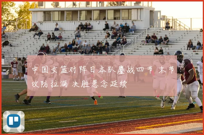 中国女篮对阵日本队鏖战四节 末节攻防拉满 决胜悬念延续