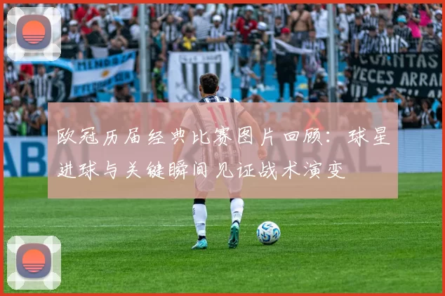 欧冠历届经典比赛图片回顾:球星进球与关键瞬间见证战术演变