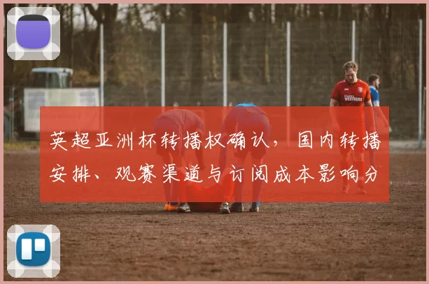 英超亚洲杯转播权确认,国内转播安排、观赛渠道与订阅成本影响分析