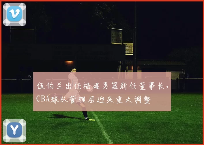 伍伯兰出任福建男篮新任董事长，CBA球队管理层迎来重大调整