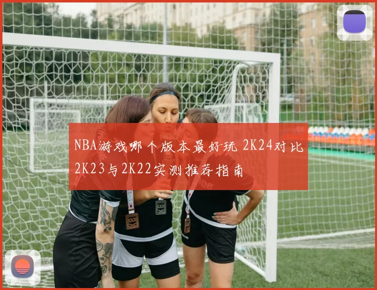 NBA游戏哪个版本最好玩 2K24对比2K23与2K22实测推荐指南