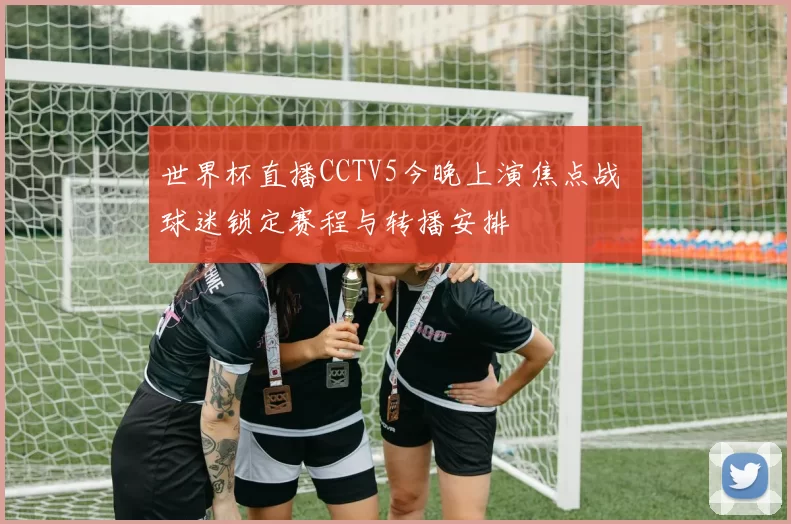 世界杯直播CCTV5今晚上演焦点战 球迷锁定赛程与转播安排