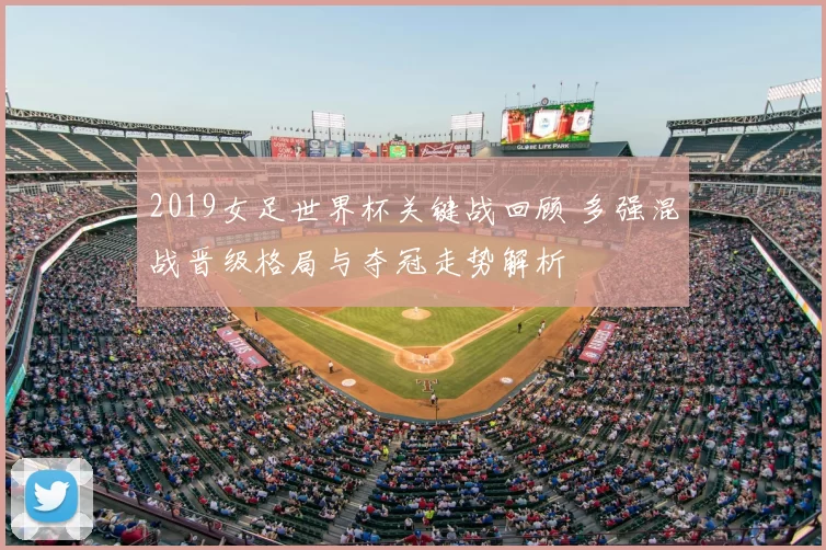 2019女足世界杯关键战回顾 多强混战晋级格局与夺冠走势解析