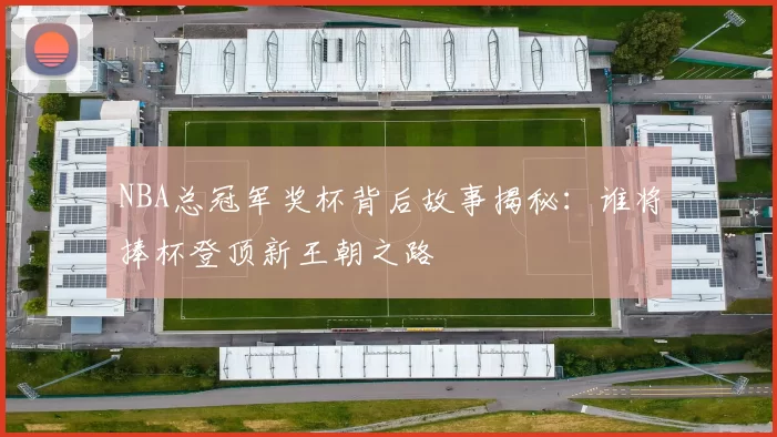 NBA总冠军奖杯背后故事揭秘:谁将捧杯登顶新王朝之路