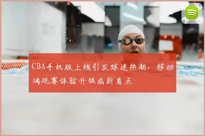 CBA手机版上线引发球迷热潮，移动端观赛体验升级成新看点