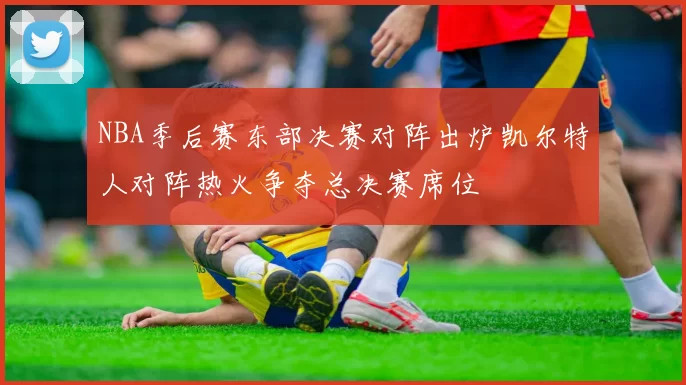 NBA季后赛东部决赛对阵出炉凯尔特人对阵热火争夺总决赛席位