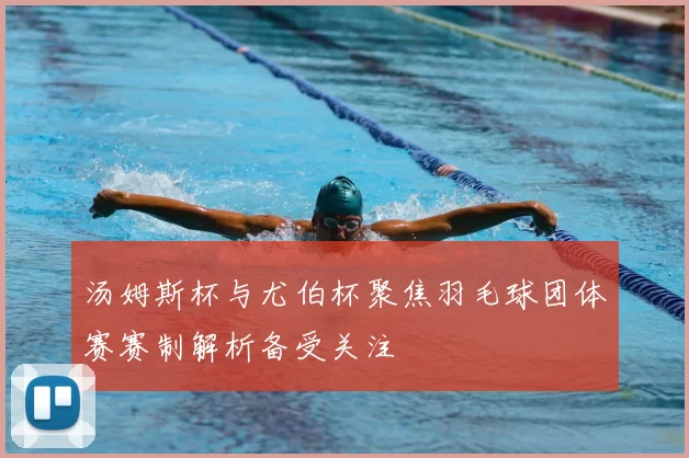 汤姆斯杯与尤伯杯聚焦羽毛球团体赛赛制解析备受关注