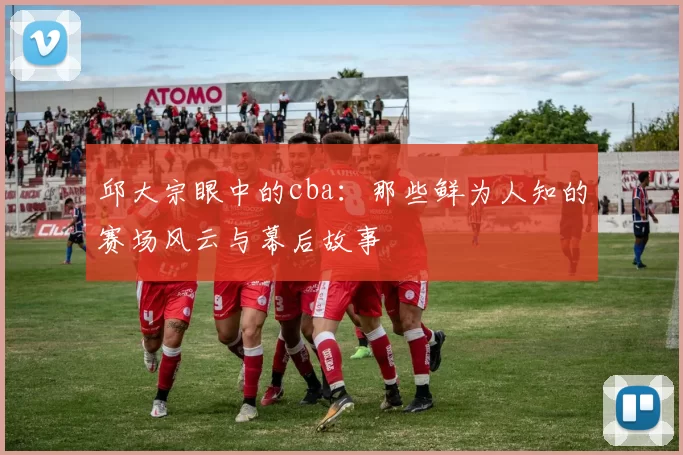 邱大宗眼中的cba：那些鲜为人知的赛场风云与幕后故事