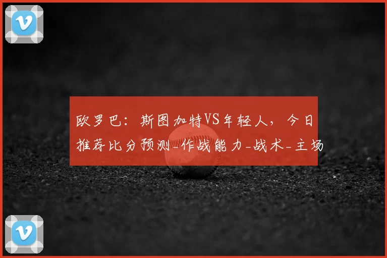 欧罗巴：斯图加特VS年轻人，今日推荐比分预测_作战能力_战术_主场