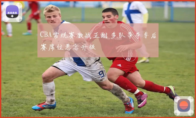 CBA常规赛激战正酣 多队争夺季后赛席位悬念升级