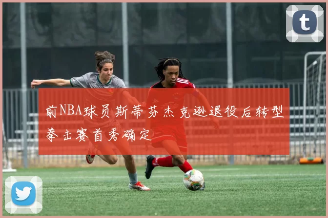 前NBA球员斯蒂芬杰克逊退役后转型拳击赛首秀确定