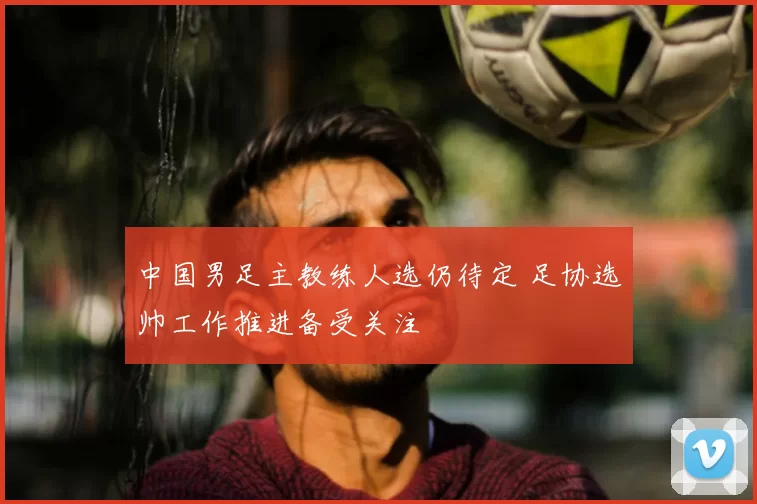 中国男足主教练人选仍待定 足协选帅工作推进备受关注