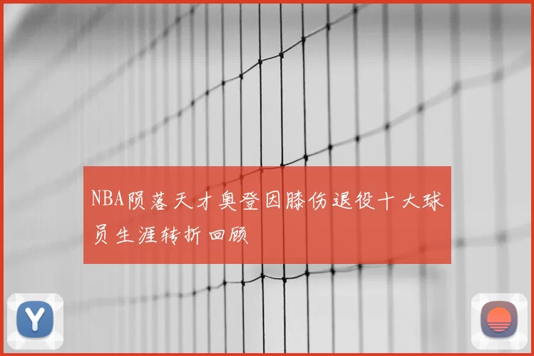 NBA陨落天才奥登因膝伤退役十大球员生涯转折回顾