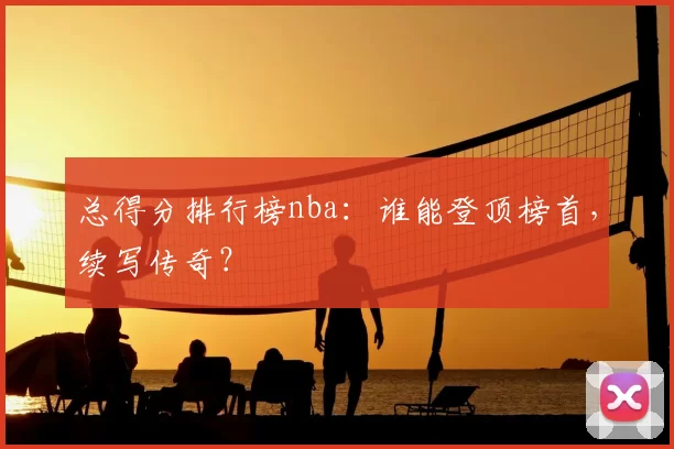 总得分排行榜nba：谁能登顶榜首，续写传奇？