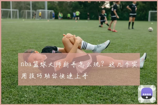 nba篮球大师新手怎么玩？这几个实用技巧助你快速上手