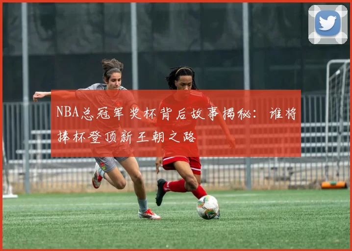 NBA总冠军奖杯背后故事揭秘:谁将捧杯登顶新王朝之路