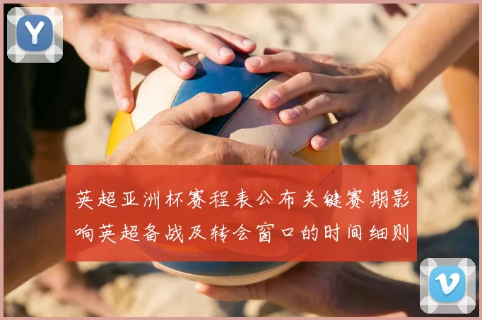 英超亚洲杯赛程表公布关键赛期影响英超备战及转会窗口的时间细则