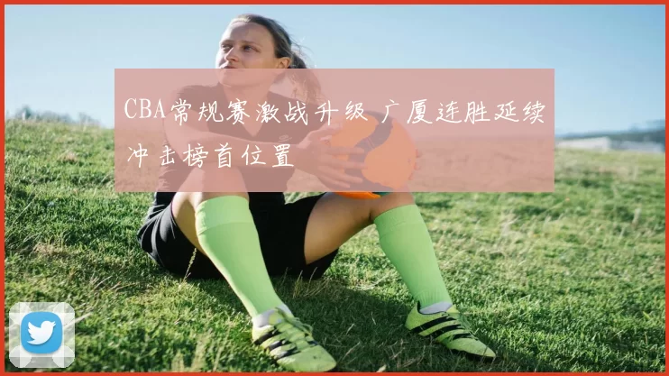 CBA常规赛激战升级 广厦连胜延续冲击榜首位置