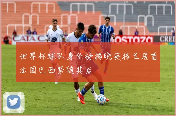 世界杯球队身价榜揭晓英格兰居首法国巴西紧随其后