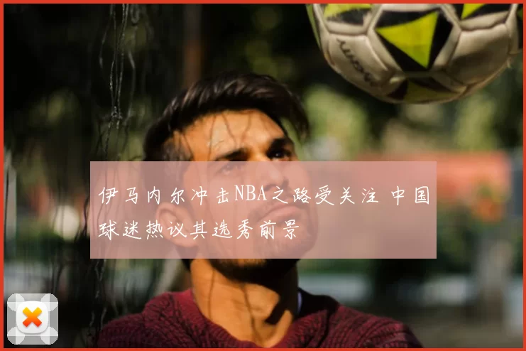 伊马内尔冲击NBA之路受关注 中国球迷热议其选秀前景