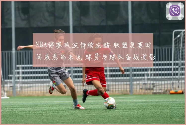 NBA停赛风波持续发酵 联盟复赛时间表悬而未决 球员与球队备战受影响