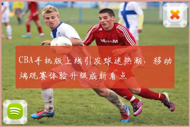 CBA手机版上线引发球迷热潮，移动端观赛体验升级成新看点
