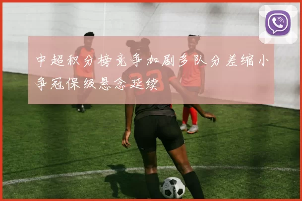 中超积分榜竞争加剧多队分差缩小争冠保级悬念延续