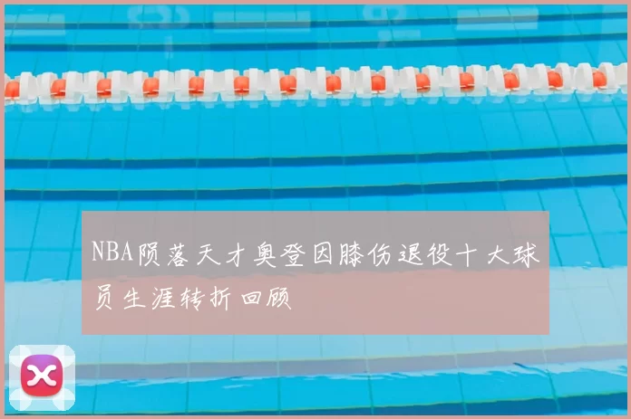 NBA陨落天才奥登因膝伤退役十大球员生涯转折回顾